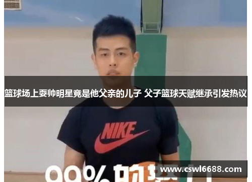 篮球场上耍帅明星竟是他父亲的儿子 父子篮球天赋继承引发热议