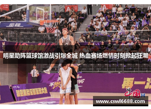 明星助阵篮球馆激战引爆全城 热血赛场燃情时刻掀起狂潮